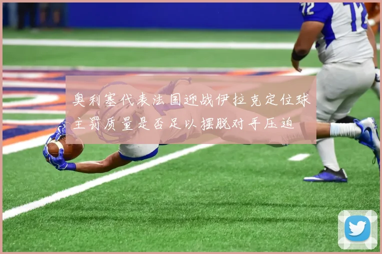 奥利塞代表法国迎战伊拉克定位球主罚质量是否足以摆脱对手压迫