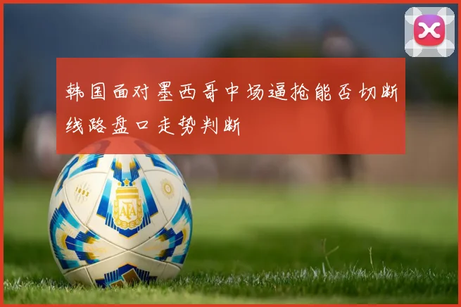韩国面对墨西哥中场逼抢能否切断线路盘口走势判断