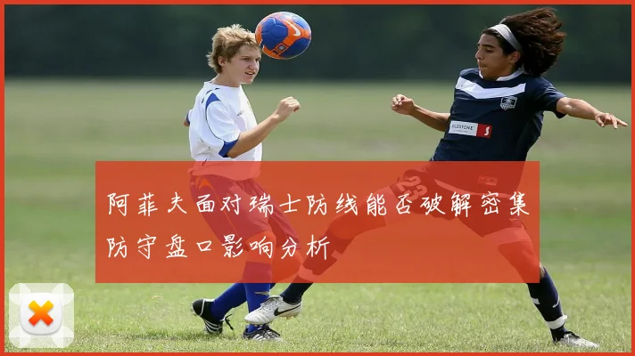 阿菲夫面对瑞士防线能否破解密集防守盘口影响分析