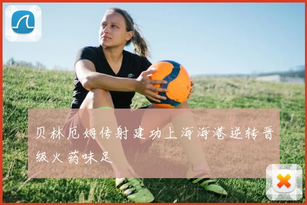 贝林厄姆传射建功上海海港逆转晋级火药味足