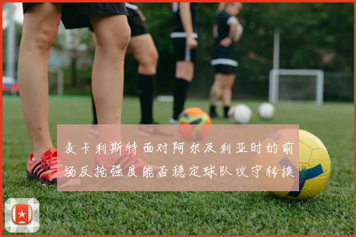 麦卡利斯特面对阿尔及利亚时的前场反抢强度能否稳定球队攻守转换