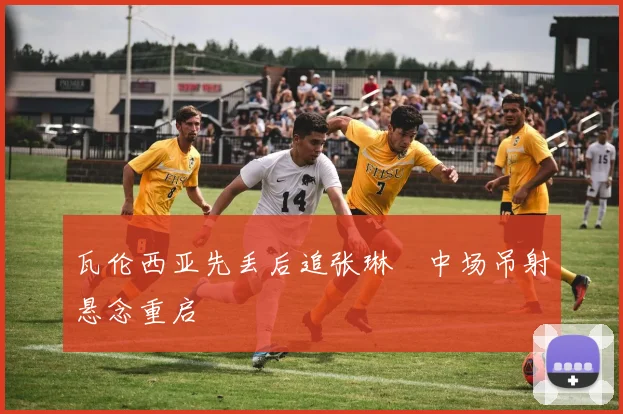 瓦伦西亚先丢后追张琳芃中场吊射悬念重启