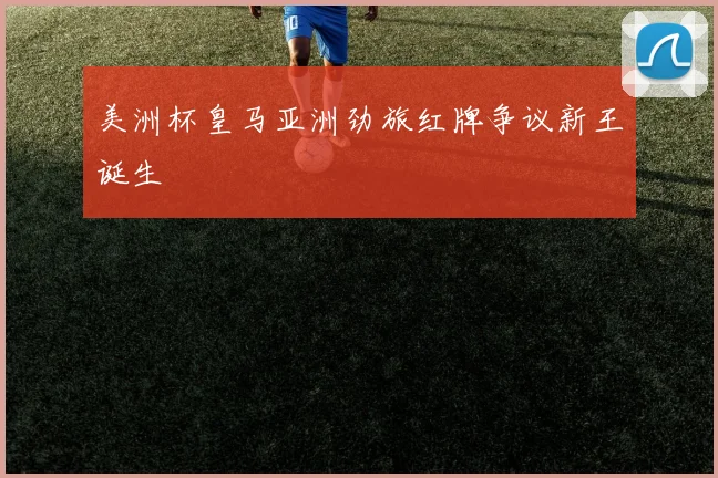 美洲杯皇马亚洲劲旅红牌争议新王诞生