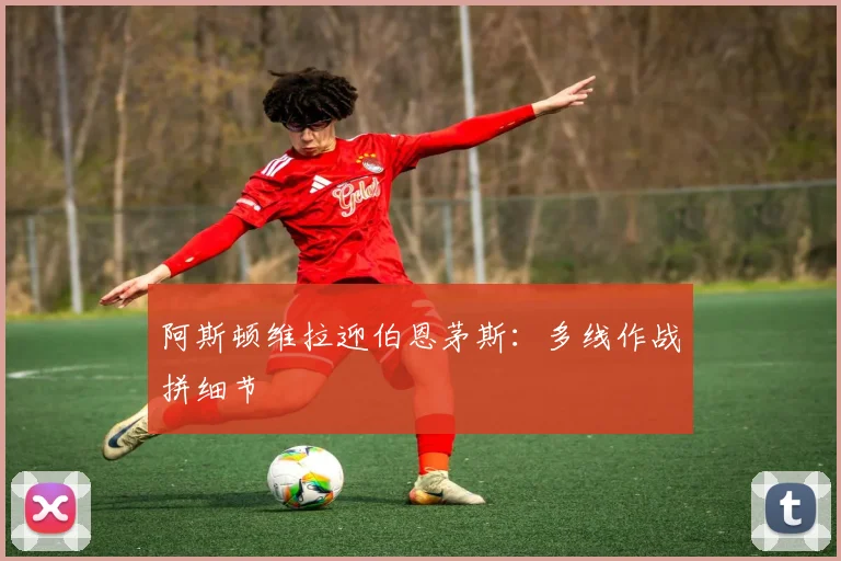 阿斯顿维拉迎伯恩茅斯：多线作战拼细节