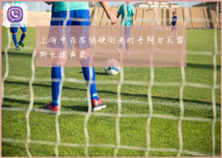 上海申花客场硬刚老对手阿尔瓦雷斯长途奔袭