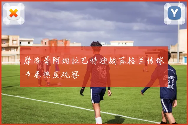 摩洛哥阿姆拉巴特迎战苏格兰传球节奏热度观察