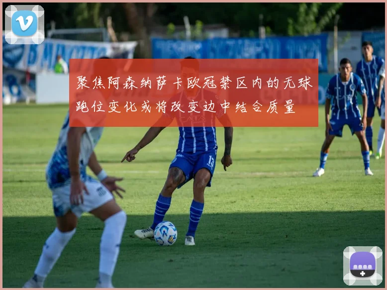 聚焦阿森纳萨卡欧冠禁区内的无球跑位变化或将改变边中结合质量