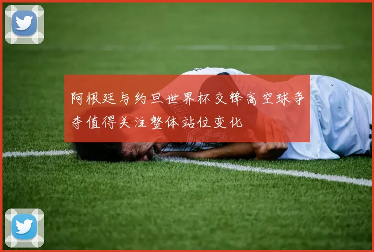 阿根廷与约旦世界杯交锋高空球争夺值得关注整体站位变化