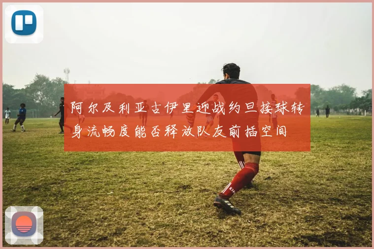 阿尔及利亚古伊里迎战约旦接球转身流畅度能否释放队友前插空间