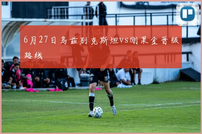 6月27日乌兹别克斯坦vs刚果金晋级路线