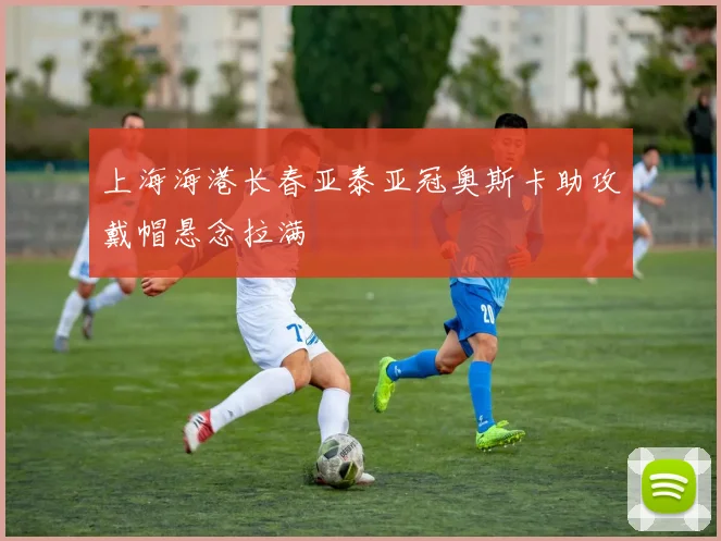 上海海港长春亚泰亚冠奥斯卡助攻戴帽悬念拉满