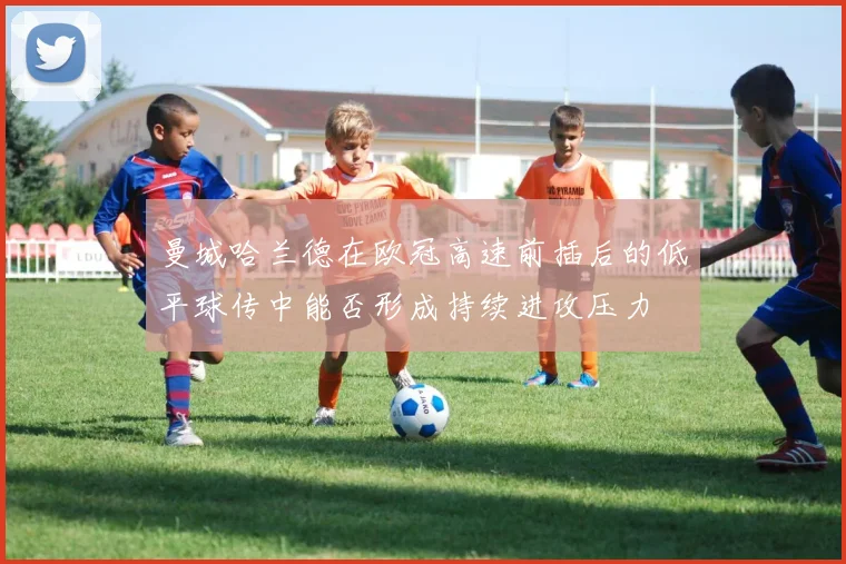 曼城哈兰德在欧冠高速前插后的低平球传中能否形成持续进攻压力