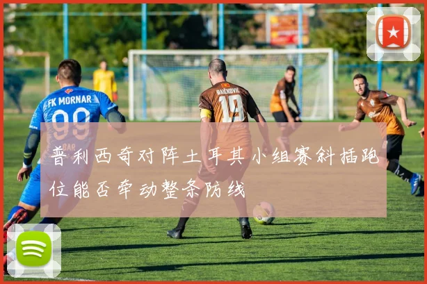 普利西奇对阵土耳其小组赛斜插跑位能否牵动整条防线