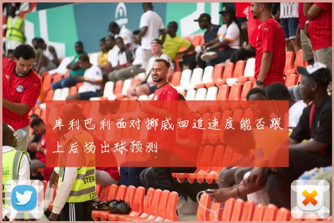 库利巴利面对挪威回追速度能否跟上后场出球预测