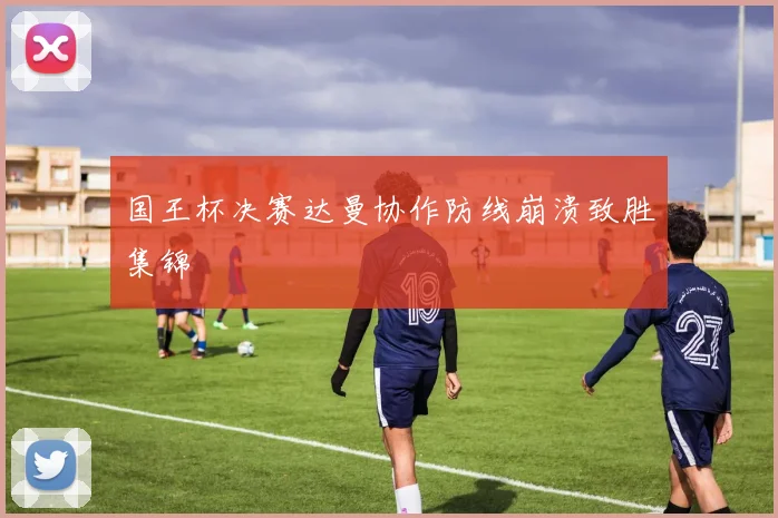 国王杯决赛达曼协作防线崩溃致胜集锦